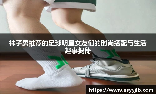 袜子男推荐的足球明星女友们的时尚搭配与生活趣事揭秘